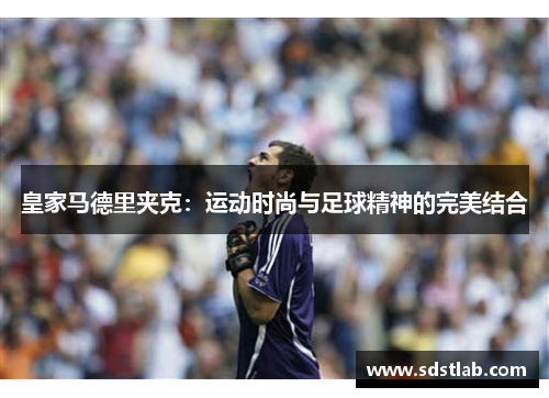 皇家马德里夹克：运动时尚与足球精神的完美结合