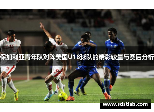 保加利亚青年队对阵美国U18球队的精彩较量与赛后分析